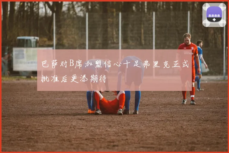 巴萨对B席加盟信心十足弗里克正式批准后更添期待