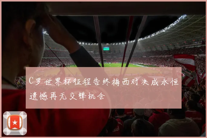 C罗世界杯征程告终梅西对决成永恒遗憾再无交锋机会