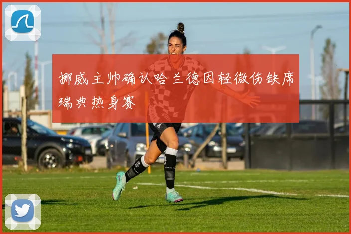 挪威主帅确认哈兰德因轻微伤缺席瑞典热身赛