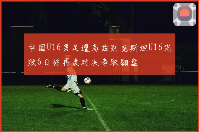 中国U16男足遭乌兹别克斯坦U16完败6日将再度对决争取翻盘