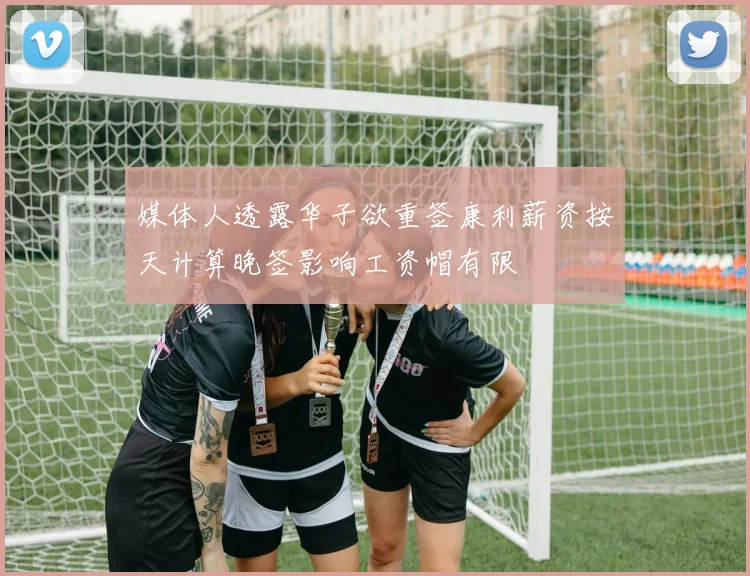 媒体人透露华子欲重签康利薪资按天计算晚签影响工资帽有限