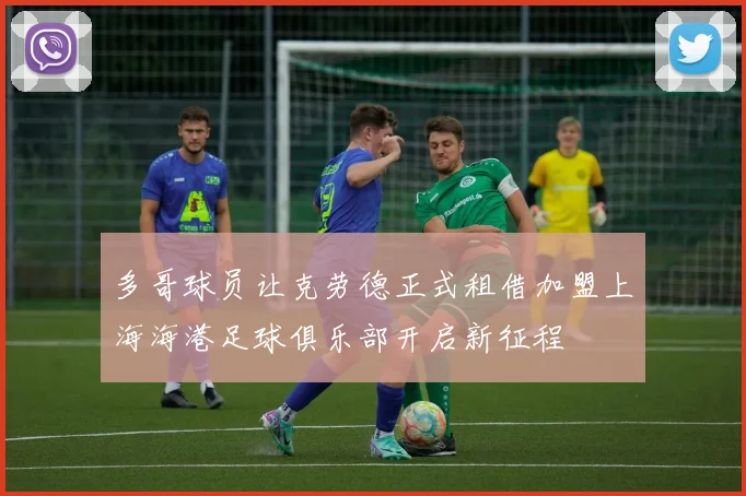 多哥球员让克劳德正式租借加盟上海海港足球俱乐部开启新征程