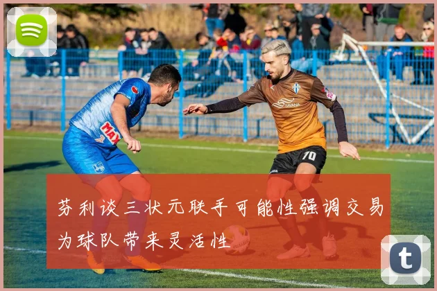 芬利谈三状元联手可能性强调交易为球队带来灵活性