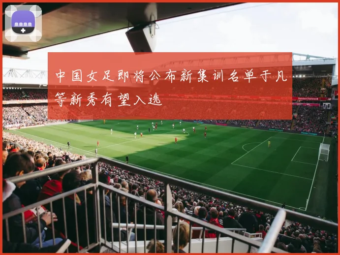 中国女足即将公布新集训名单于凡等新秀有望入选