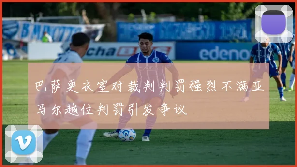 巴萨更衣室对裁判判罚强烈不满亚马尔越位判罚引发争议