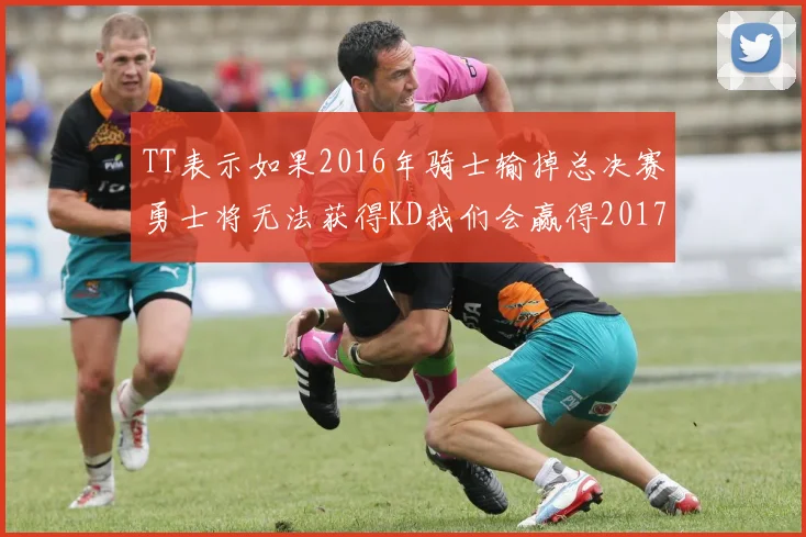TT表示如果2016年骑士输掉总决赛勇士将无法获得KD我们会赢得2017和2018年总冠军