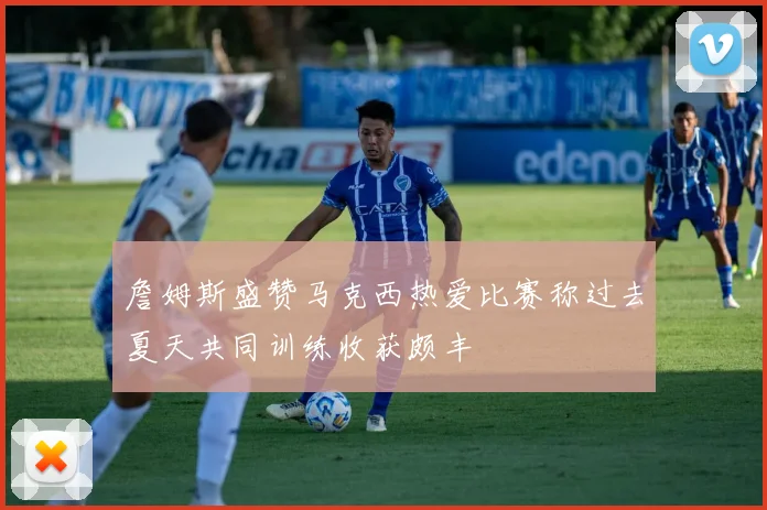 詹姆斯盛赞马克西热爱比赛称过去夏天共同训练收获颇丰