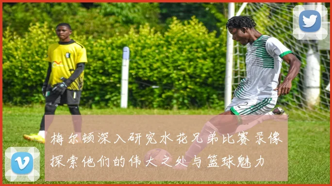 梅尔顿深入研究水花兄弟比赛录像探索他们的伟大之处与篮球魅力