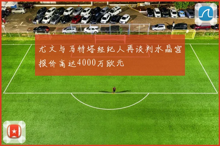 尤文与马特塔经纪人再谈判水晶宫报价高达4000万欧元