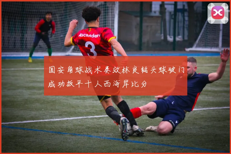 国安角球战术奏效林良铭头球破门成功扳平十人西海岸比分