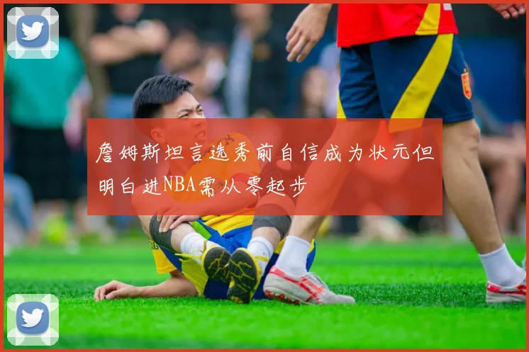 詹姆斯坦言选秀前自信成为状元但明白进NBA需从零起步